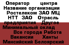 Оператор Call-центра › Название организации ­ Ростелеком ЗАО МЦ НТТ, ЗАО › Отрасль предприятия ­ Другое › Минимальный оклад ­ 17 000 - Все города Работа » Вакансии   . Ханты-Мансийский,Белоярский г.